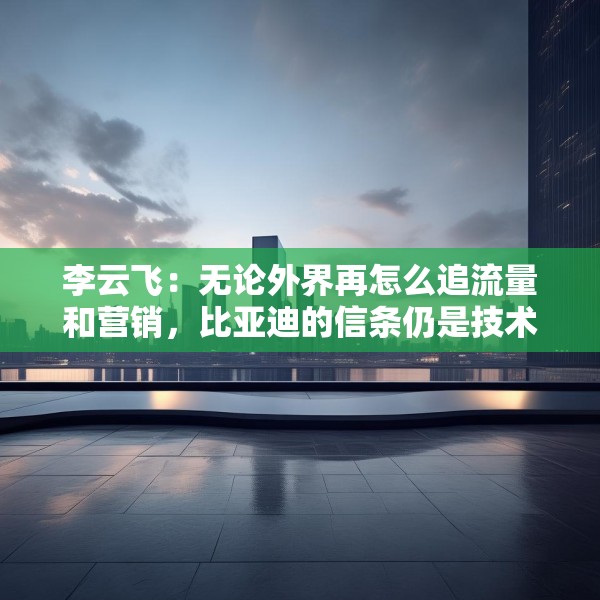 李云飞：无论外界再怎么追流量和营销，比亚迪的信条仍是技术创新