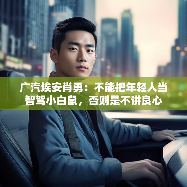 广汽埃安肖勇：不能把年轻人当智驾小白鼠，否则是不讲良心