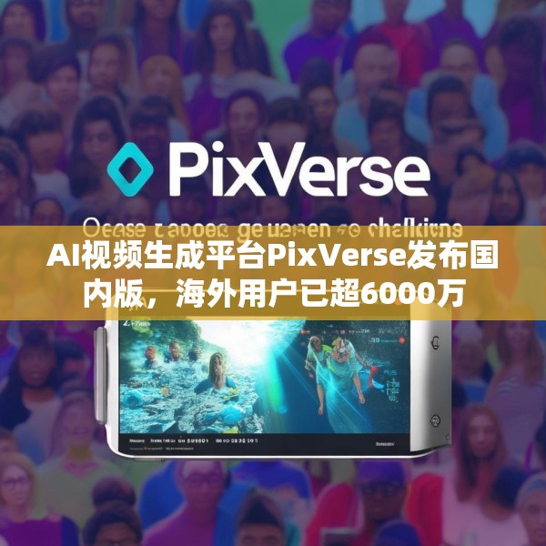 AI视频生成平台PixVerse发布国内版，海外用户已超6000万