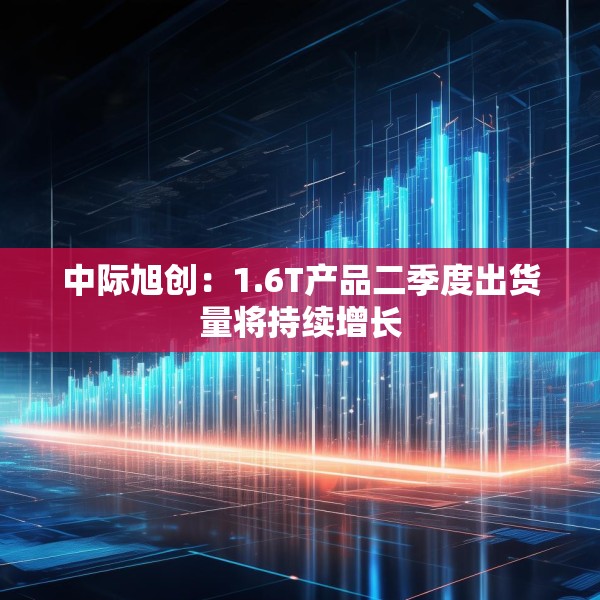 中际旭创：1.6T产品二季度出货量将持续增长