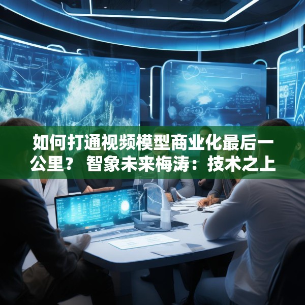 如何打通视频模型商业化最后一公里？ 智象未来梅涛：技术之上还得构建生态