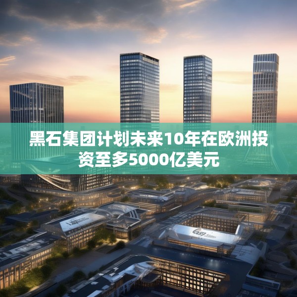 黑石集团计划未来10年在欧洲投资至多5000亿美元