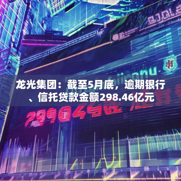 龙光集团：截至5月底，逾期银行、信托贷款金额298.46亿元