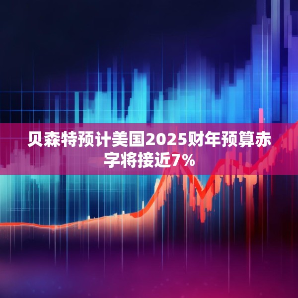 贝森特预计美国2025财年预算赤字将接近7%