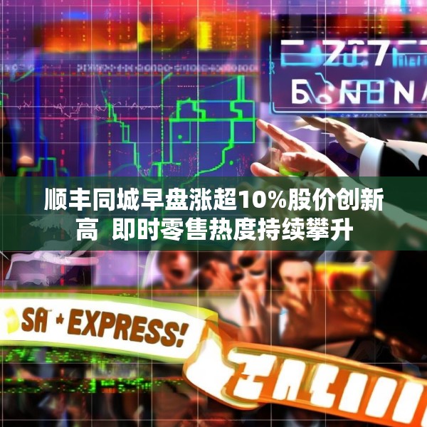 顺丰同城早盘涨超10%股价创新高  即时零售热度持续攀升