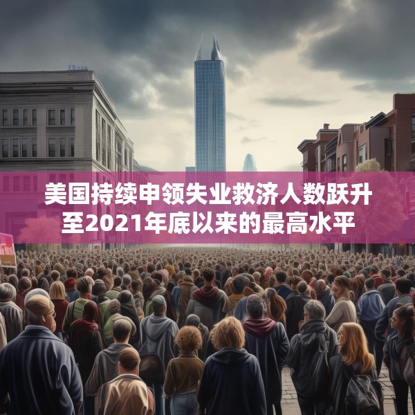 美国持续申领失业救济人数跃升至2021年底以来的最高水平