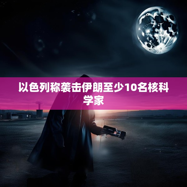 以色列称袭击伊朗至少10名核科学家