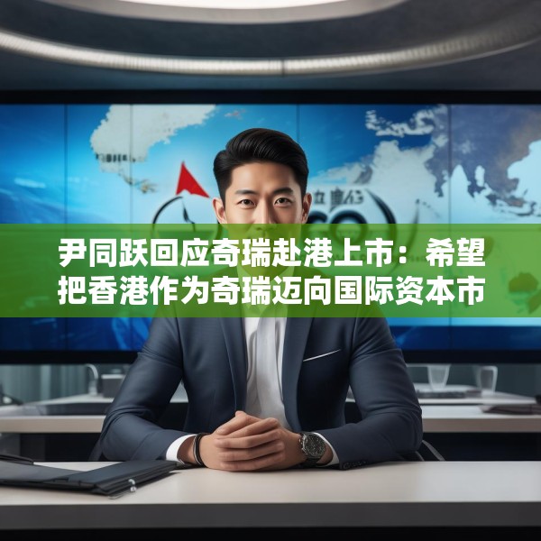 尹同跃回应奇瑞赴港上市：希望把香港作为奇瑞迈向国际资本市场的新起点