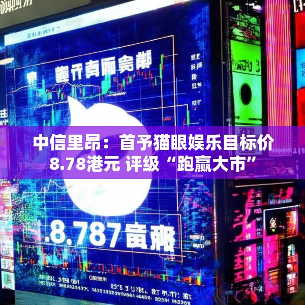 中信里昂：首予猫眼娱乐目标价8.78港元 评级“跑赢大市”