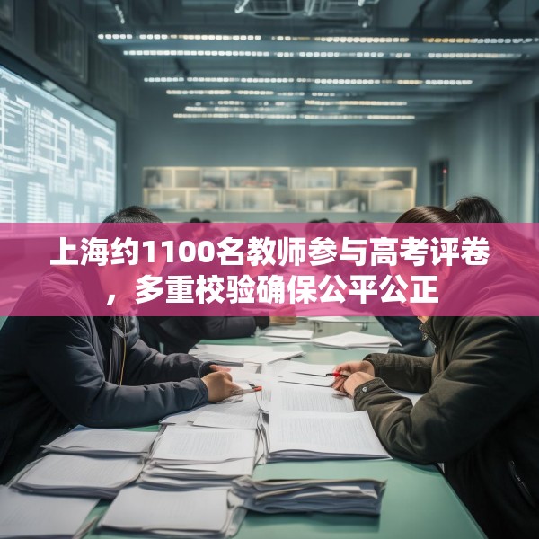 上海约1100名教师参与高考评卷，多重校验确保公平公正