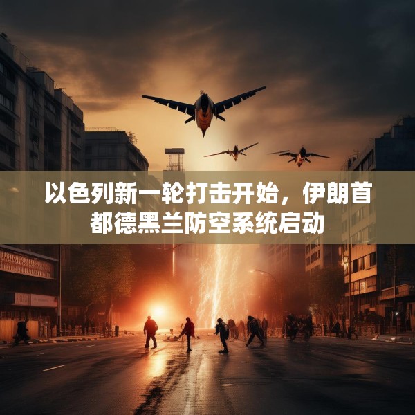 以色列新一轮打击开始，伊朗首都德黑兰防空系统启动