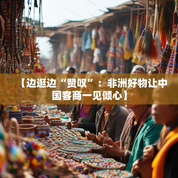 【边逛边“赞叹”：非洲好物让中国客商一见倾心】