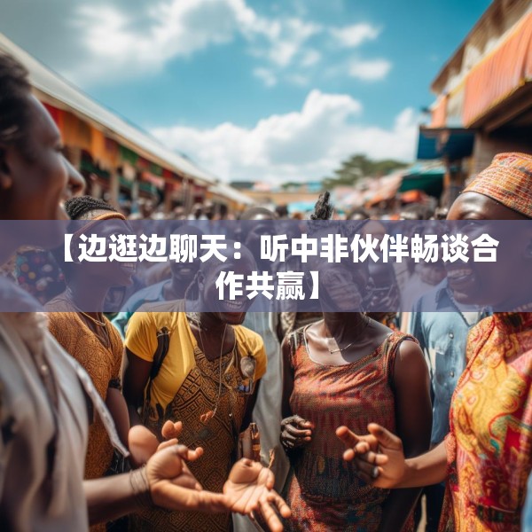 【边逛边聊天：听中非伙伴畅谈合作共赢】
