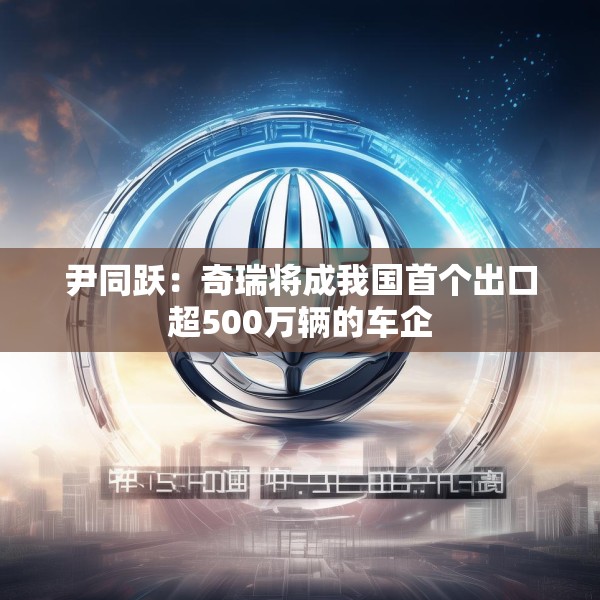 尹同跃：奇瑞将成我国首个出口超500万辆的车企