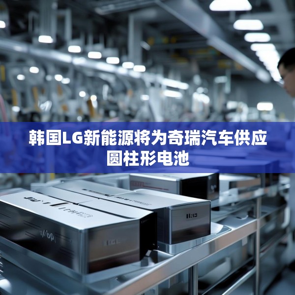 韩国LG新能源将为奇瑞汽车供应圆柱形电池